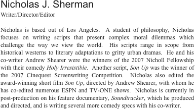 Nicholas J. ShermanWriter/Director/Editor 

Nicholas is based out of Los Angeles.  A student of philosophy, Nicholas focuses on writing character-based comedies that makes us laugh and challenge the way we view the world.   He and his co-writer Andrew Shearer were the winners of the 2007 Nicholl Fellowship with their comedy Holy Irresistible.  Another script, Son Up was the winner of the 2007 Cinequest Screenwriting Competition.  Nicholas also edited the award-winning short film Son Up, directed by Andrew Shearer, with whom he has co-edited numerous ESPN and TV-ONE shows.  Nicholas has recently completed a feature-length documentary, Soundtracker: A Portrait of Gordon Hempton, which he produced and directed.  Soundtracker will be making it’s U.S. Premiere in February at the Sedona International Film Festival and will be released on DVD later this year.  Nicholas was also the Director of Photography on Journey from Zanskar, shot on location in the Himalayas and directed by Frederick Marx.  Journey from Zanskar is currently enjoying a festival run.  

